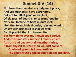Sonnet XIV (14)
Not from the stars do I my judgment pluck;
And yet methinks I have astronomy,
But not to tell of good or e...