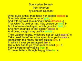 Spenserian Sonnet- from  Amoretti by Edmund Spenser What guile is this, that those her golden  tresses  a She doth attire under a net of  gold ; b And with sly skill so cunningly them  dresses , a That which is gold or hair, may scarce be  told ? b Is it that men’s frail eyes, which gaze too  bold , b She may entangle in that golden  snare ; c And being caught may craftily  enfold  b Their weaker hearts, which are not yet well  aware ? c Take heed therefore, mine eyes, how ye do  stare  c Henceforth too rashly on that guileful  net , d In which if ever ye entrapped  are , c Out of her bands ye by no means shall  get . d Folly it were for any being  free , e To covet fetters, though they golden  be . e  