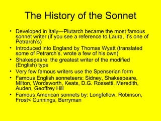 The History of the Sonnet Developed in Italy—Plutarch became the most famous sonnet writer (if you see a reference to Laura, it’s one of Petrarch’s) Introduced into England by Thomas Wyatt (translated some of Petrarch’s, wrote a few of his own) Shakespeare: the greatest writer of the modified (English) type Very few famous writers use the Spenserian form Famous English sonneteers: Sidney, Shakespeare, Milton, Wordsworth, Keats, D.G. Rossetti, Meredith, Auden, Geoffrey Hill Famous American sonnets by: Longfellow, Robinson, Frost< Cunnings, Berryman 