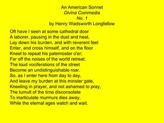 An American Sonnet Divina Commedia No. 1 by Henry Wadsworth Longfellow Oft have I seen at some cathedral door A laborer, pausing in the dust and heat, Lay down his burden, and with reverent feet Enter, and cross himself, and on the floor Kneel to repeat his paternoster o'er; Far off the noises of the world retreat; The loud vociferations of the street Become an undistinguishable roar. So, as I enter here from day to day, And leave my burden at this minster gate, Kneeling in prayer, and not ashamed to pray, The tumult of the time disconsolate To inarticulate murmurs dies away, While the eternal ages watch and wait. 