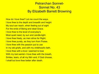 Petrarchan Sonnet- Sonnet No. 43 By Elizabeth Barrett Browning How do I love thee? Let me count the ways. I love thee to the depth and breadth and height My soul can reach, when feeling out of sight  For the ends of Being and ideal Grace. I love thee to the level of everyday's Most quiet need, by sun and candle-light. I love thee freely, as men strive for Right; I love thee purely, as they turn from Praise. I love thee with the passion put to use In my old griefs, and with my childhood's faith. I love thee with a love I seemed to lose With my lost saints!–I love thee with the breath, Smiles, tears, of all my life!–and, if God choose, I shall but love thee better after death. 
