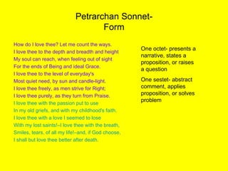 Petrarchan Sonnet- Form How do I love thee? Let me count the ways. I love thee to the depth and breadth and height My soul can reach, when feeling out of sight  For the ends of Being and ideal Grace. I love thee to the level of everyday's Most quiet need, by sun and candle-light. I love thee freely, as men strive for Right; I love thee purely, as they turn from Praise. I love thee with the passion put to use In my old griefs, and with my childhood's faith. I love thee with a love I seemed to lose With my lost saints!–I love thee with the breath, Smiles, tears, of all my life!–and, if God choose, I shall but love thee better after death. One octet- presents a narrative, states a proposition, or raises a question One sestet- abstract comment, applies proposition, or solves problem 