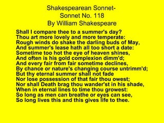 Shakespearean Sonnet-  Sonnet No. 118 By William Shakespeare Shall I compare thee to a summer's day? Thou art more lovely and more temperate: Rough winds do shake the darling buds of May, And summer's lease hath all too short a date: Sometime too hot the eye of heaven shines, And often is his gold complexion dimm'd; And every fair from fair sometime declines, By chance or nature's changing course untrimm'd; But thy eternal summer shall not fade Nor lose possession of that fair thou owest; Nor shall Death brag thou wander'st in his shade, When in eternal lines to time thou growest: So long as men can breathe or eyes can see, So long lives this and this gives life to thee.   