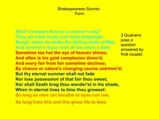 Shakespearean Sonnet-  Form Shall I compare thee to a summer's day? Thou art more lovely and more temperate: Rough winds do shake the darling buds of May, And summer's lease hath all too short a date: Sometime too hot the eye of heaven shines, And often is his gold complexion dimm'd; And every fair from fair sometime declines, By chance or nature's changing course untrimm'd; But thy eternal summer shall not fade Nor lose possession of that fair thou owest; Nor shall Death brag thou wander'st in his shade, When in eternal lines to time thou growest: So long as men can breathe or eyes can see, So long lives this and this gives life to thee.   3 Quatrains pose a question answered by final couplet. 