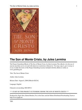The Son of Monte Cristo, by Jules Lermina
The Project Gutenberg EBook of The Son of Monte Cristo, by Jules Lermina This eBook is for the use of
anyone anywhere at no cost and with almost no restrictions whatsoever. You may copy it, give it away or
re-use it under the terms of the Project Gutenberg License included with this eBook or online at
www.gutenberg.net
Title: The Son of Monte Cristo
Author: Jules Lermina
Release Date: August 8, 2008 [EBook #26216]
Language: English
Character set encoding: ISO-8859-1
*** START OF THIS PROJECT GUTENBERG EBOOK THE SON OF MONTE CRISTO ***
Produced by Sigal Alon, Hanna Burdon, Fox in the Stars and the Online Distributed Proofreading Team at
http://www.pgdp.net
THE
The Son of Monte Cristo, by Jules Lermina 1
 