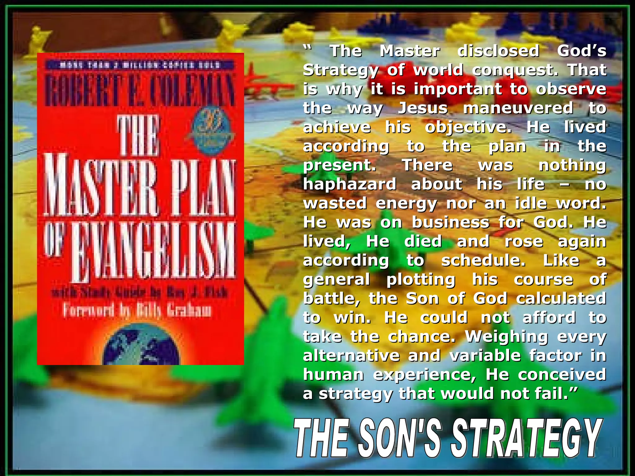 THE SON'S STRATEGY “  The Master disclosed God’s Strategy of world conquest. That is why it is important to observe the way Jesus maneuvered to achieve his objective. He lived according to the plan in the present. There was nothing haphazard about his life – no wasted energy nor an idle word. He was on business for God. He lived, He died and rose again according to schedule. Like a general plotting his course of battle, the Son of God calculated to win. He could not afford to take the chance. Weighing every alternative and variable factor in human experience, He conceived a strategy that would not fail.” 