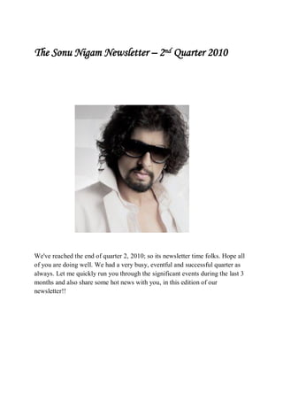 The Sonu Nigam Newsletter – 2nd Quarter 2010




We've reached the end of quarter 2, 2010; so its newsletter time folks. Hope all
of you are doing well. We had a very busy, eventful and successful quarter as
always. Let me quickly run you through the significant events during the last 3
months and also share some hot news with you, in this edition of our
newsletter!!
 