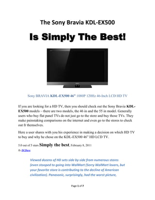 The Sony Bravia KDL-EX500

        Is Simply The Best!




      Sony BRAVIA KDL-EX500 46” 1080P 120Hz 46-Inch LCD HD TV

If you are looking for a HD TV, then you should check out the Sony Bravia KDL-
EX500 models – there are two models, the 46 in and the 55 in model. Generally
users who buy flat panel TVs do not just go to the store and buy those TVs. They
make painstaking comparisons on the internet and even go to the stores to check
out for themselves.

Here a user shares with you his experience in making a decision on which HD TV
to buy and why he chose on the KDL-EX500 46” HD LCD TV.

5.0 out of 5 stars Simply   the best, February 8, 2011
By DCDave


        Viewed dozens of HD sets side by side from numerous stores
        (even stooped to going into WalMart (Sorry WalMart lovers, but
        your favorite store is contributing to the decline of American
        civilization). Panasonic, surprisingly, had the worst picture,


                                       Page 1 of 9
 
