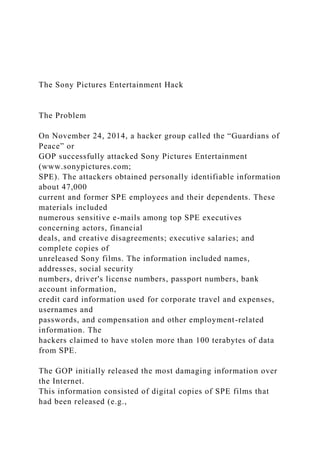 The Sony Pictures Entertainment Hack
The Problem
On November 24, 2014, a hacker group called the “Guardians of
Peace” or
GOP successfully attacked Sony Pictures Entertainment
(www.sonypictures.com;
SPE). The attackers obtained personally identifiable information
about 47,000
current and former SPE employees and their dependents. These
materials included
numerous sensitive e-mails among top SPE executives
concerning actors, financial
deals, and creative disagreements; executive salaries; and
complete copies of
unreleased Sony films. The information included names,
addresses, social security
numbers, driver's license numbers, passport numbers, bank
account information,
credit card information used for corporate travel and expenses,
usernames and
passwords, and compensation and other employment-related
information. The
hackers claimed to have stolen more than 100 terabytes of data
from SPE.
The GOP initially released the most damaging information over
the Internet.
This information consisted of digital copies of SPE films that
had been released (e.g.,
 