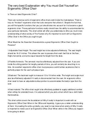The very best Explanation why You must Get Yourself an
Ergonomic Office Chair

Is There an ideal Ergonomic Chair?


There are numerous sorts of ergonomic office chairs sold inside the marketplace. There is
truly no "the best" ergonomic chair that suits everyone that utilizes it. Despite the fact that,
you will find specific functions that you just should take into account for it to become a great
ergonomic chair. These particular functions really should have the ability to accommodate for
your particular demands. This short article will offer you added data to offer you much more
understanding of what variety of The Factors why It's important to work with an Ergonomic
Office Chair in the Office you ought to get.


What Would be the Essential Characteristics a great Ergonomic Office Chair Ought to
Possess?


1.Adjustable Seat Height: The seat height has to be adjusted effortlessly. The seat height
should be 16-21 inches. This allows the user to possess their each feet flat on the floor,
thighs horizontal, and arms equal towards the height from the desk.


2.Flexible Armrests: The armrests must be effortlessly adjusted from the user. If you are
inside the sitting position for lengthy periods of time, you will certainly be slouching in no
time. An excellent ergonomic office chair must possess a solid lumbar assistance that is
perfectly proper for the user's physique type.


3.Backrest: The backrest ought to measure 12 to 19 inches wide. The height and angle must
also be effortlessly adjusted if it really is disconnected from the seat. An ergonomic office
chair need to have an adjustable lumbar portion to accommodate the body's type from the
user.


4.Seat material: The office chair ought to be effectively padded to supply additional comfort
when sitting for extended hours. It is advised which you pick a chair which has a cloth fabric
that breathes.


This short article covers the foundations of Why It really is Important to work with an
Ergonomic Office Chair When in the Office and hopefully, it gave you a wider understanding
of them. Via reading the write-up totally, you need to now know what variety of Why It really
is Important to make use of an Ergonomic Office Chair When while in the Office you happen
to be going to obtain.
 