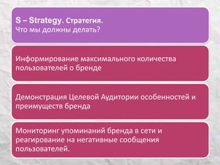S – Strategy. Стратегия. 
Что мы должны делать? 
Информирование максимального количества 
пользователей о бренде 
Демонстрация Целевой Аудитории особенностей и 
преимуществ бренда 
Мониторинг упоминаний бренда в сети и 
реагирование на негативные сообщения 
пользователей. 
 