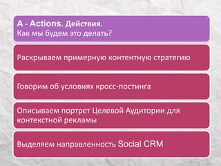 A - Actions. Действия. 
Как мы будем это делать? 
Раскрываем примерную контентную стратегию 
Говорим об условиях кросс-постинга 
Описываем портрет Целевой Аудитории для 
контекстной рекламы 
Выделяем направленность Social CRM 
 