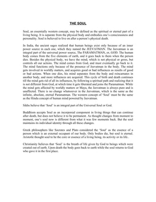 THE SOUL

Soul, an essentially western concept, may be defined as the spiritual or eternal part of a
living being. It is separate from the physical body and embodies one’s consciousness and
personality. Soul is believed to live on after a person’s physical death.

In India, the ancient sages realized that human beings exist only because of an inner
power source in each one, which they named the JEEVATMAN. The Jeevatman is an
integral part of the universal power source, The PARAMATMAN, or, GOD. The human
body comes from the five elements of earth, and it goes back to them when the person
dies. Besides the physical body, we have the mind, which is not physical or gross, but
controls all our actions. The mind comes from God, and must eventually go back to it.
The mind functions only because of the presence of Jeevatman in the body. The mind
gets involved in worldly matters, and acquires good or bad influences as results of good
or bad actions. When one dies, his mind separates from the body and reincarnates in
another body, and more influences are acquired. This cycle of birth and death continues
till the mind gets rid of all its influences, by following a spiritual path and realizing that it
is not different from God, at which time it gets liberated and joins the Paramatman. While
the mind gets affected by worldly matters or Maya, the Jeevatman is always pure and is
unaffected. There is no change whatsoever in the Jeevatman, which is the same as the
infinite, absolute, eternal Paramatman. The western concept of ‘Soul’ must be the same
as the Hindu concept of human mind powered by Jeevatman.

Sikhs believe that ‘Soul’ is an integral part of the Universal Soul or God.

Buddhism accepts Soul as an incorporeal component in living things that can continue
after death, but does not believe it to be permanent. As thought changes from moment to
moment, one’s soul now is different from what it was few moments back. But the soul
maintains its individual identity through all these changes.

Greek philosophers like Socrates and Plato considered the ‘Soul’ as the essence of a
person which is an external occupant of our body. Only bodies die, but soul is eternal.
Aristotle thought soul to be the core or essence of a living being, its activity or its life..

Christianity believes that ‘Soul’ is the breath of life given by God to beings which were
created out of earth. Upon death the body goes back to earth while the soul returns to God
who gave it in the first place.
 