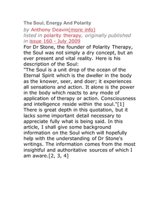 by Anthony Deavin(more info)
listed in polarity therapy, originally published
in issue 160 - July 2009
For Dr Stone, the founder of Polarity Therapy,
the Soul was not simply a dry concept, but an
ever present and vital reality. Here is his
description of the Soul:
"The Soul is a unit drop of the ocean of the
Eternal Spirit which is the dweller in the body
as the knower, seer, and doer; it experiences
all sensations and action. It alone is the power
in the body which reacts to any mode of
application of therapy or action. Consciousness
and intelligence reside within the soul."[1]
There is great depth in this quotation, but it
lacks some important detail necessary to
appreciate fully what is being said. In this
article, I shall give some background
information on the Soul which will hopefully
help with the understanding of Dr Stone's
writings. The information comes from the most
insightful and authoritative sources of which I
am aware.[2, 3, 4]
 