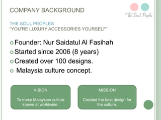 COMPANY BACKGROUND
THE SOUL PEOPLES
“YOU’RE LUXURY ACCESSORIES YOURSELF”

 Founder:

Nur Saidatul Al Fasihah
 Started since 2006 (8 years)
 Created over 100 designs.
 Malaysia culture concept.
VISION

MISSION

To make Malaysian culture
known at worldwide.

Created the best design for
the culture.

 