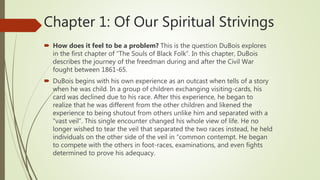Chapter 1: Of Our Spiritual Strivings
 How does it feel to be a problem? This is the question DuBois explores
in the first chapter of “The Souls of Black Folk”. In this chapter, DuBois
describes the journey of the freedman during and after the Civil War
fought between 1861-65.
 DuBois begins with his own experience as an outcast when tells of a story
when he was child. In a group of children exchanging visiting-cards, his
card was declined due to his race. After this experience, he began to
realize that he was different from the other children and likened the
experience to being shutout from others unlike him and separated with a
“vast veil”. This single encounter changed his whole view of life. He no
longer wished to tear the veil that separated the two races instead, he held
individuals on the other side of the veil in “common contempt. He began
to compete with the others in foot-races, examinations, and even fights
determined to prove his adequacy.
 