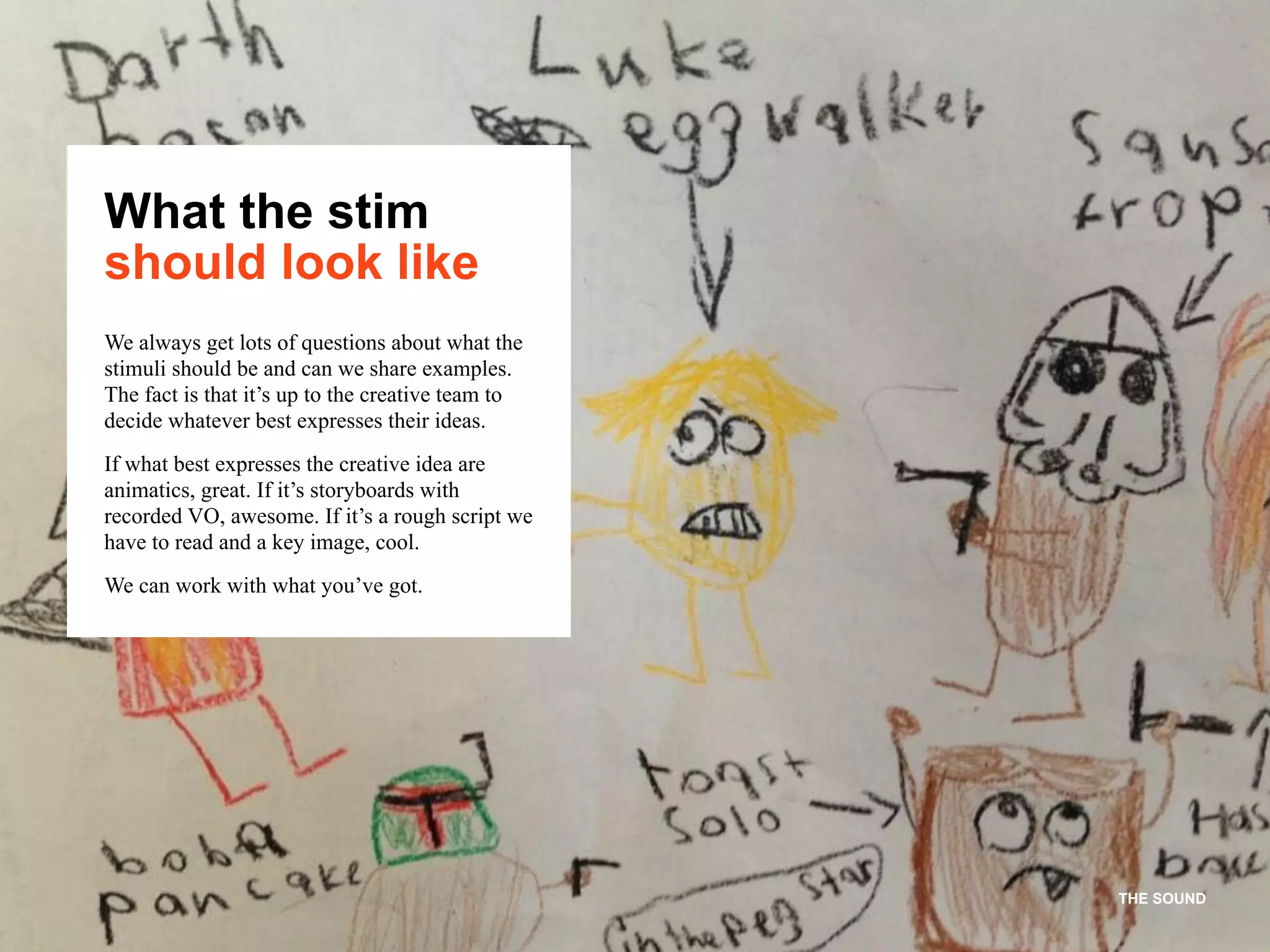 THE SOUND
What the stim
should look like
We always get lots of questions about what the
stimuli should be and can we share examples.
The fact is that it’s up to the creative team to
decide whatever best expresses their ideas.
If what best expresses the creative idea are
animatics, great. If it’s storyboards with
recorded VO, awesome. If it’s a rough script we
have to read and a key image, cool.
We can work with what you’ve got.
 