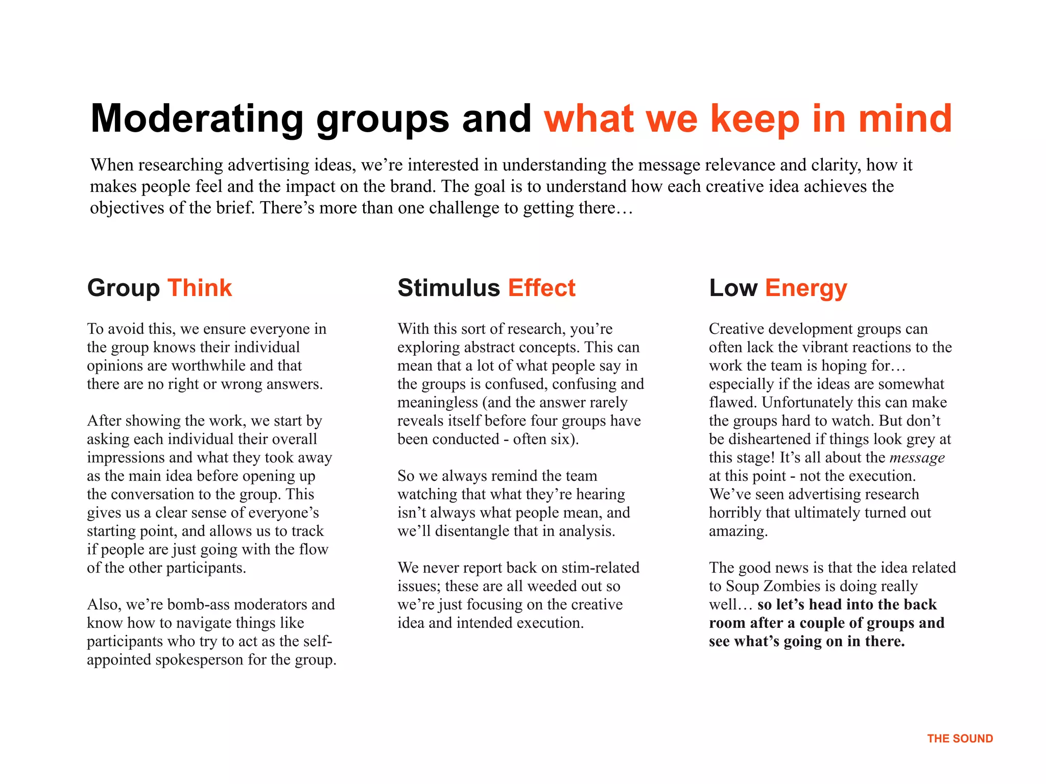 !11
THE SOUND
Group Think
To avoid this, we ensure everyone in
the group knows their individual
opinions are worthwhile and that
there are no right or wrong answers.
 
After showing the work, we start by
asking each individual their overall
impressions and what they took away
as the main idea before opening up
the conversation to the group. This
gives us a clear sense of everyone’s
starting point, and allows us to track
if people are just going with the flow
of the other participants.
Also, we’re bomb-ass moderators and
know how to navigate things like
participants who try to act as the self-
appointed spokesperson for the group.
Stimulus Effect
With this sort of research, you’re
exploring abstract concepts. This can
mean that a lot of what people say in
the groups is confused, confusing and
meaningless (and the answer rarely
reveals itself before four groups have
been conducted - often six).
So we always remind the team
watching that what they’re hearing
isn’t always what people mean, and
we’ll disentangle that in analysis.
We never report back on stim-related
issues; these are all weeded out so
we’re just focusing on the creative
idea and intended execution.
Low Energy
Creative development groups can
often lack the vibrant reactions to the
work the team is hoping for…
especially if the ideas are somewhat
flawed. Unfortunately this can make
the groups hard to watch. But don’t
be disheartened if things look grey at
this stage! It’s all about the message
at this point - not the execution.
We’ve seen advertising research
horribly that ultimately turned out
amazing.
The good news is that the idea related
to Soup Zombies is doing really
well… so let’s head into the back
room after a couple of groups and
see what’s going on in there.
Moderating groups and what we keep in mind
When researching advertising ideas, we’re interested in understanding the message relevance and clarity, how it
makes people feel and the impact on the brand. The goal is to understand how each creative idea achieves the
objectives of the brief. There’s more than one challenge to getting there…
THE SOUND
 