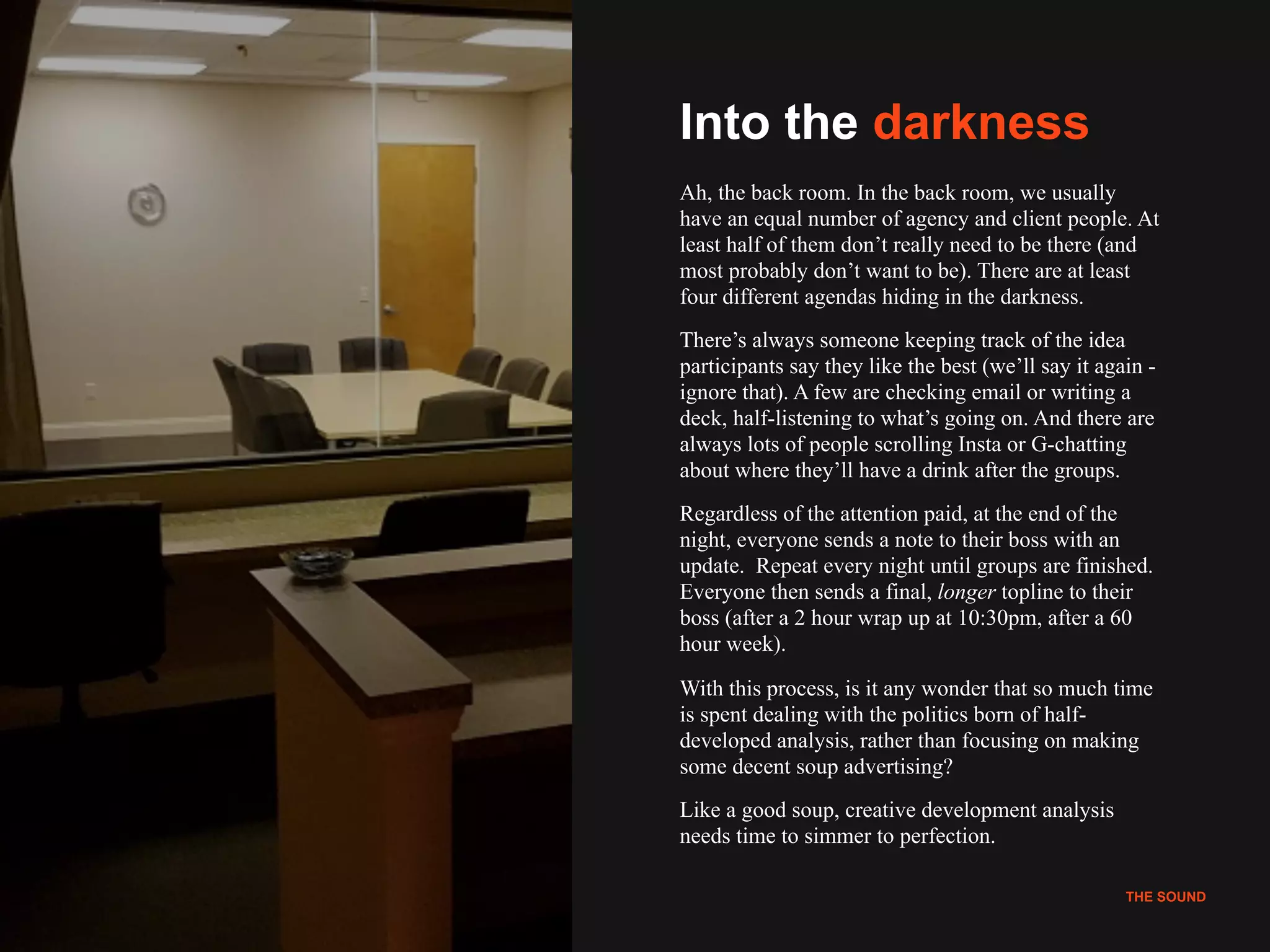 !12
THE SOUND
Into the darkness
Ah, the back room. In the back room, we usually
have an equal number of agency and client people. At
least half of them don’t really need to be there (and
most probably don’t want to be). There are at least
four different agendas hiding in the darkness.
There’s always someone keeping track of the idea
participants say they like the best (we’ll say it again -
ignore that). A few are checking email or writing a
deck, half-listening to what’s going on. And there are
always lots of people scrolling Insta or G-chatting
about where they’ll have a drink after the groups.
Regardless of the attention paid, at the end of the
night, everyone sends a note to their boss with an
update. Repeat every night until groups are finished.
Everyone then sends a final, longer topline to their
boss (after a 2 hour wrap up at 10:30pm, after a 60
hour week).
With this process, is it any wonder that so much time
is spent dealing with the politics born of half-
developed analysis, rather than focusing on making
some decent soup advertising?
Like a good soup, creative development analysis
needs time to simmer to perfection.
THE SOUND
 