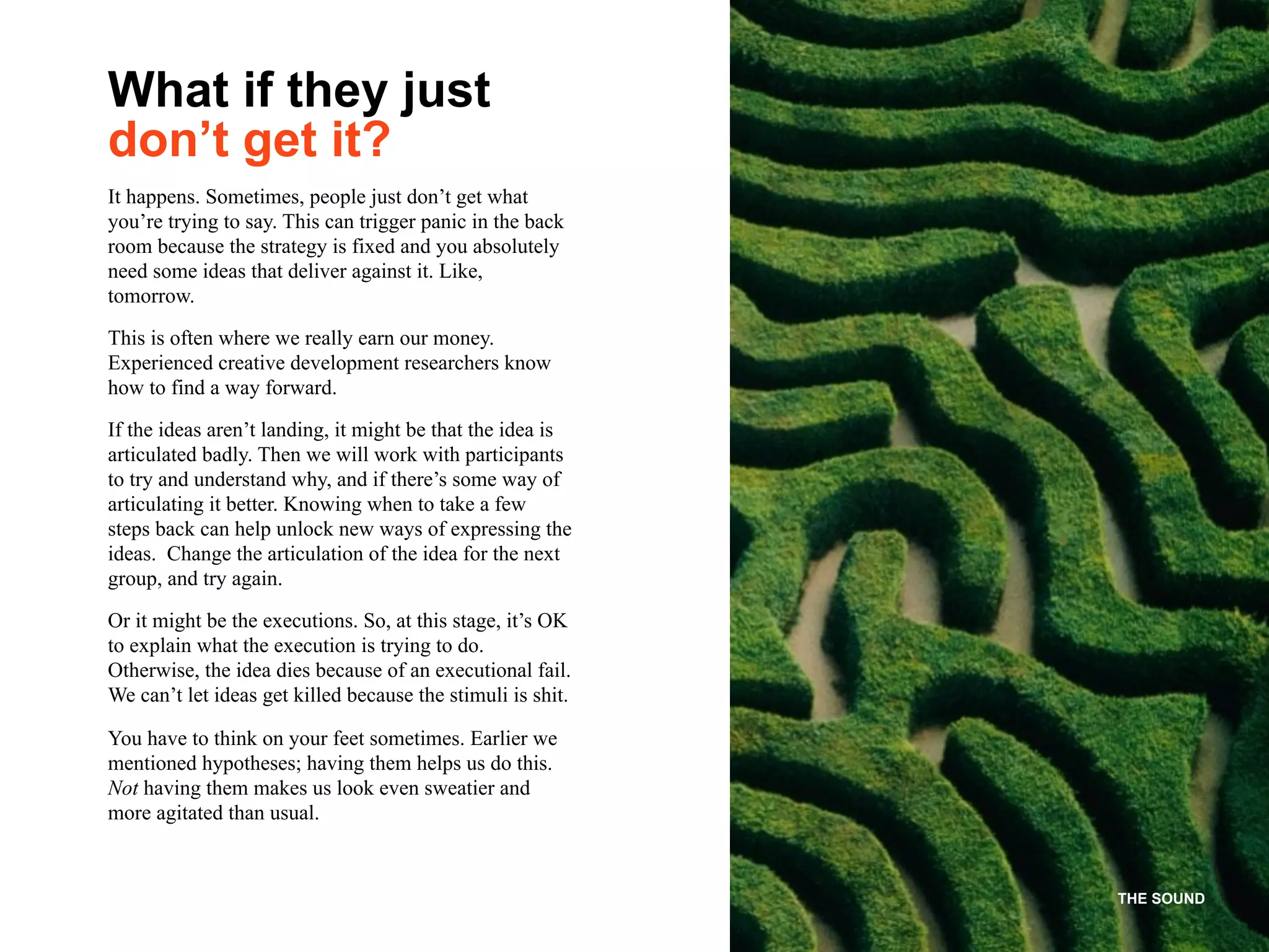 THE SOUND
It happens. Sometimes, people just don’t get what
you’re trying to say. This can trigger panic in the back
room because the strategy is fixed and you absolutely
need some ideas that deliver against it. Like,
tomorrow.
This is often where we really earn our money.
Experienced creative development researchers know
how to find a way forward.
If the ideas aren’t landing, it might be that the idea is
articulated badly. Then we will work with participants
to try and understand why, and if there’s some way of
articulating it better. Knowing when to take a few
steps back can help unlock new ways of expressing the
ideas. Change the articulation of the idea for the next
group, and try again.
Or it might be the executions. So, at this stage, it’s OK
to explain what the execution is trying to do.
Otherwise, the idea dies because of an executional fail.
We can’t let ideas get killed because the stimuli is shit.
You have to think on your feet sometimes. Earlier we
mentioned hypotheses; having them helps us do this.
Not having them makes us look even sweatier and
more agitated than usual.
What if they just
don’t get it?
 