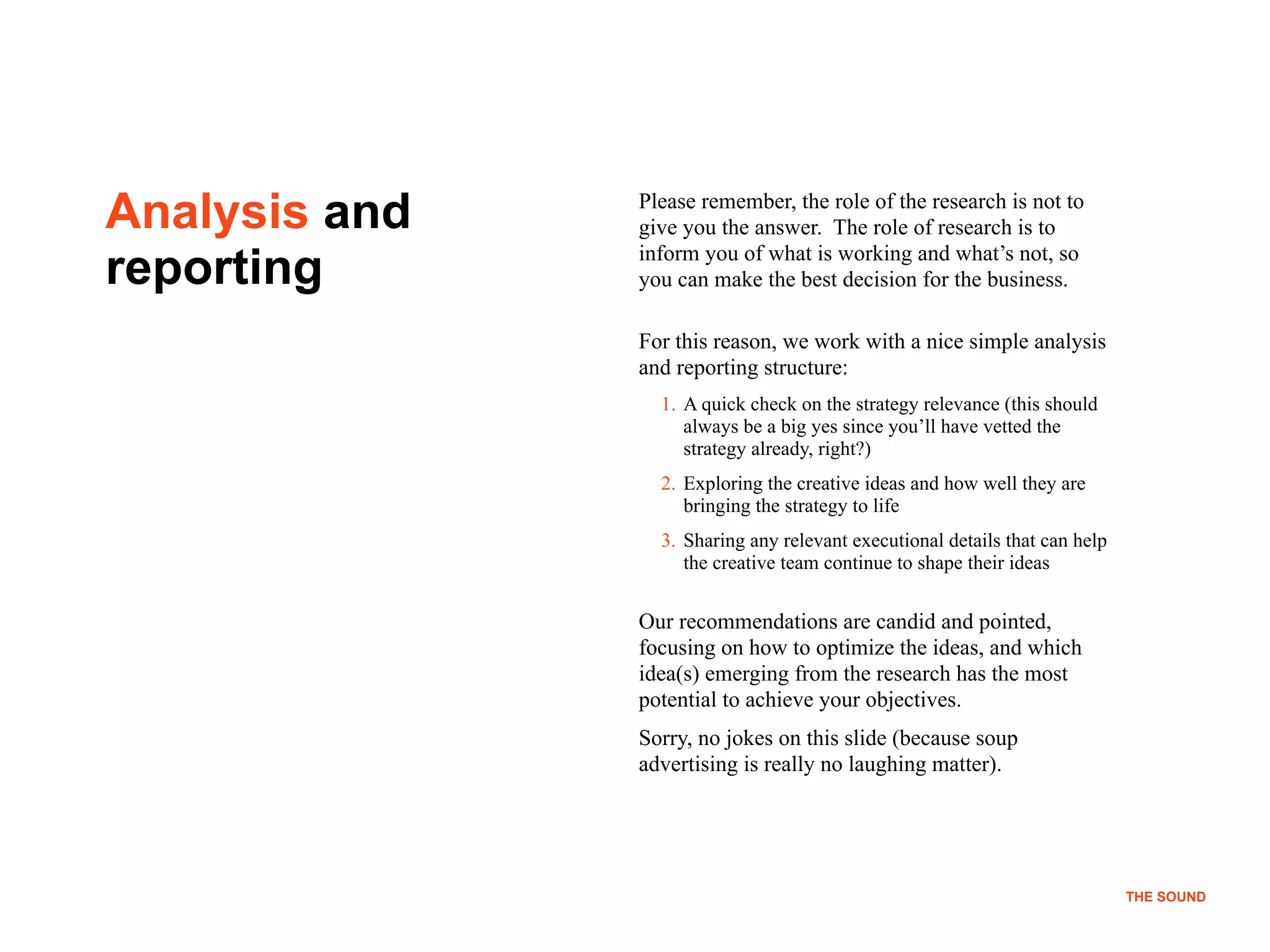 !14
THE SOUND
Analysis and
reporting
Please remember, the role of the research is not to
give you the answer. The role of research is to
inform you of what is working and what’s not, so
you can make the best decision for the business.
For this reason, we work with a nice simple analysis
and reporting structure:
1. A quick check on the strategy relevance (this should
always be a big yes since you’ll have vetted the
strategy already, right?)
2. Exploring the creative ideas and how well they are
bringing the strategy to life
3. Sharing any relevant executional details that can help
the creative team continue to shape their ideas
Our recommendations are candid and pointed,
focusing on how to optimize the ideas, and which
idea(s) emerging from the research has the most
potential to achieve your objectives.
Sorry, no jokes on this slide (because soup
advertising is really no laughing matter).
THE SOUND
 