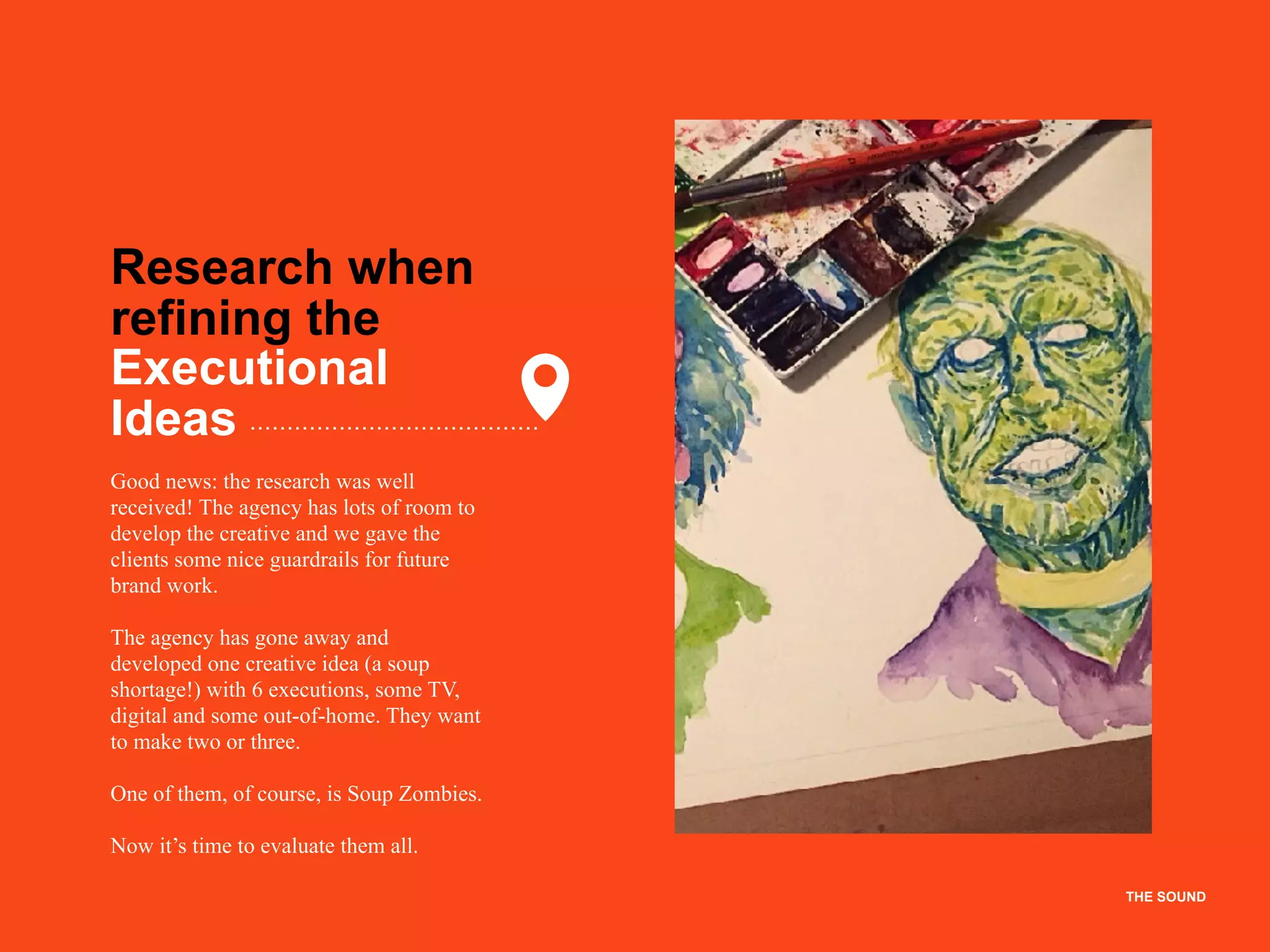 THE SOUND
Research when  
refining the
Executional
Ideas
Good news: the research was well
received! The agency has lots of room to
develop the creative and we gave the
clients some nice guardrails for future
brand work.
The agency has gone away and
developed one creative idea (a soup
shortage!) with 6 executions, some TV,
digital and some out-of-home. They want
to make two or three.
One of them, of course, is Soup Zombies.
Now it’s time to evaluate them all.
THE SOUND
 