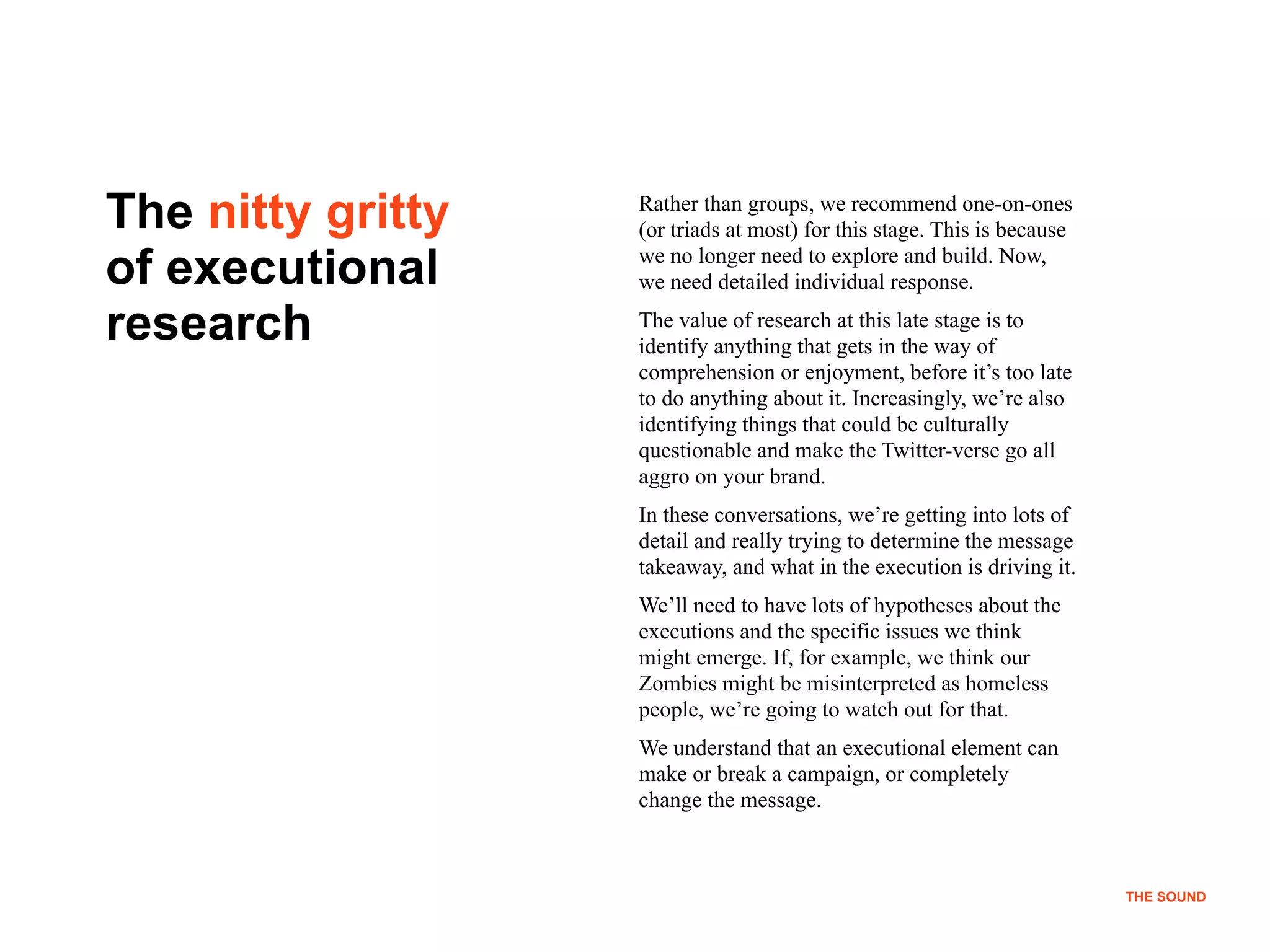 !16
THE SOUND
The nitty gritty
of executional
research
Rather than groups, we recommend one-on-ones
(or triads at most) for this stage. This is because
we no longer need to explore and build. Now,
we need detailed individual response.
The value of research at this late stage is to
identify anything that gets in the way of
comprehension or enjoyment, before it’s too late
to do anything about it. Increasingly, we’re also
identifying things that could be culturally
questionable and make the Twitter-verse go all
aggro on your brand.
In these conversations, we’re getting into lots of
detail and really trying to determine the message
takeaway, and what in the execution is driving it.
We’ll need to have lots of hypotheses about the
executions and the specific issues we think
might emerge. If, for example, we think our
Zombies might be misinterpreted as homeless
people, we’re going to watch out for that.
We understand that an executional element can
make or break a campaign, or completely
change the message.
THE SOUND
 