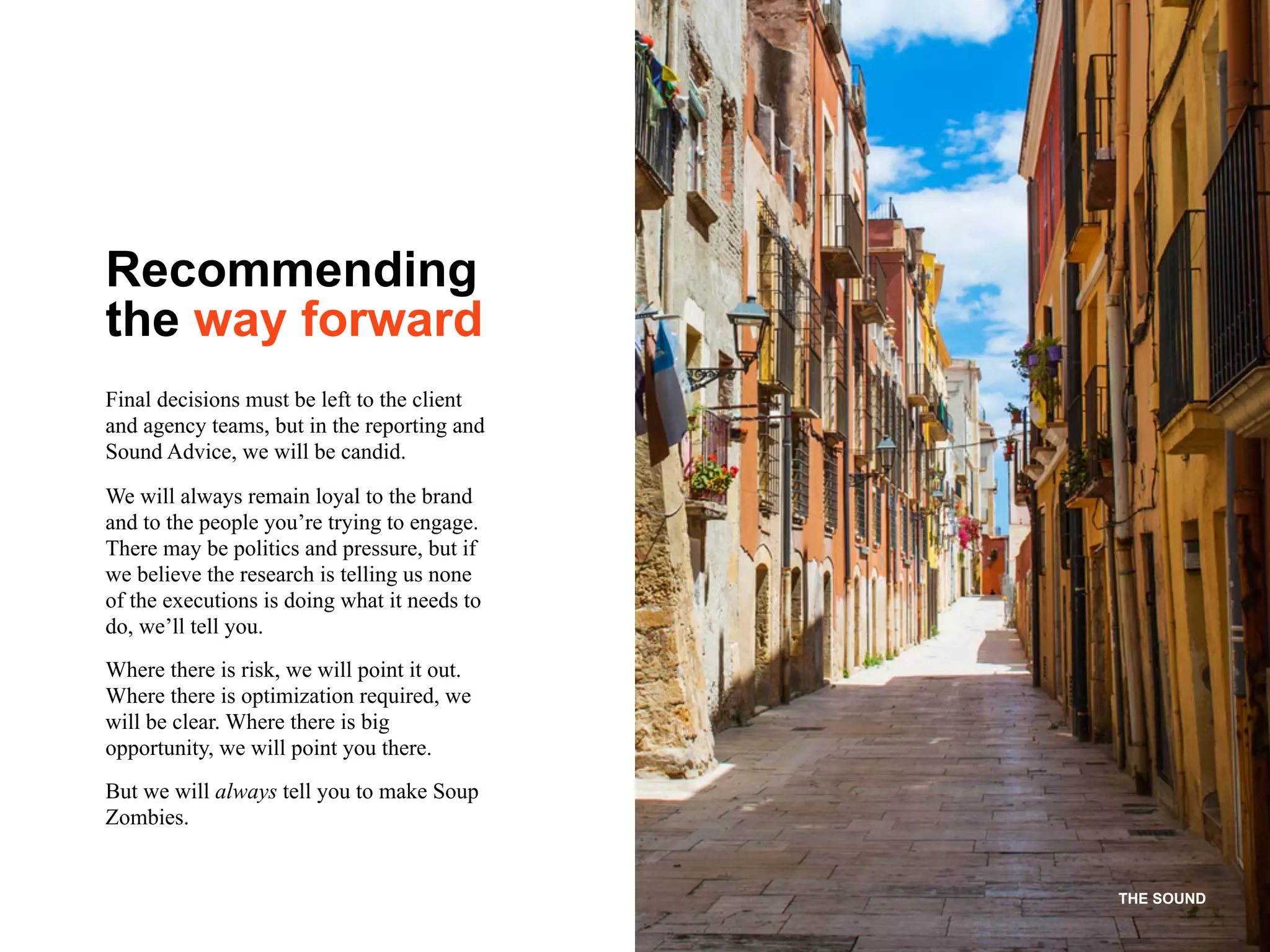 THE SOUND
Recommending
the way forward
Final decisions must be left to the client
and agency teams, but in the reporting and
Sound Advice, we will be candid.
We will always remain loyal to the brand
and to the people you’re trying to engage.
There may be politics and pressure, but if
we believe the research is telling us none
of the executions is doing what it needs to
do, we’ll tell you.
Where there is risk, we will point it out.
Where there is optimization required, we
will be clear. Where there is big
opportunity, we will point you there.
But we will always tell you to make Soup
Zombies.
 