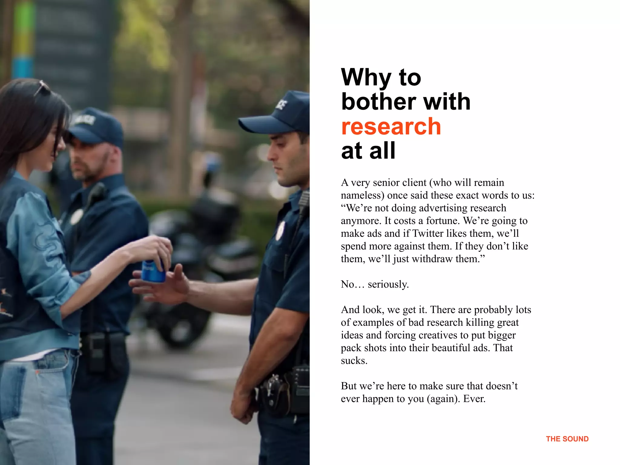 THE SOUND
Why to
bother with
research
at all
A very senior client (who will remain
nameless) once said these exact words to us:
“We’re not doing advertising research
anymore. It costs a fortune. We’re going to
make ads and if Twitter likes them, we’ll
spend more against them. If they don’t like
them, we’ll just withdraw them.”
No… seriously.
And look, we get it. There are probably lots
of examples of bad research killing great
ideas and forcing creatives to put bigger
pack shots into their beautiful ads. That
sucks.
But we’re here to make sure that doesn’t
ever happen to you (again). Ever.
THE SOUND
 