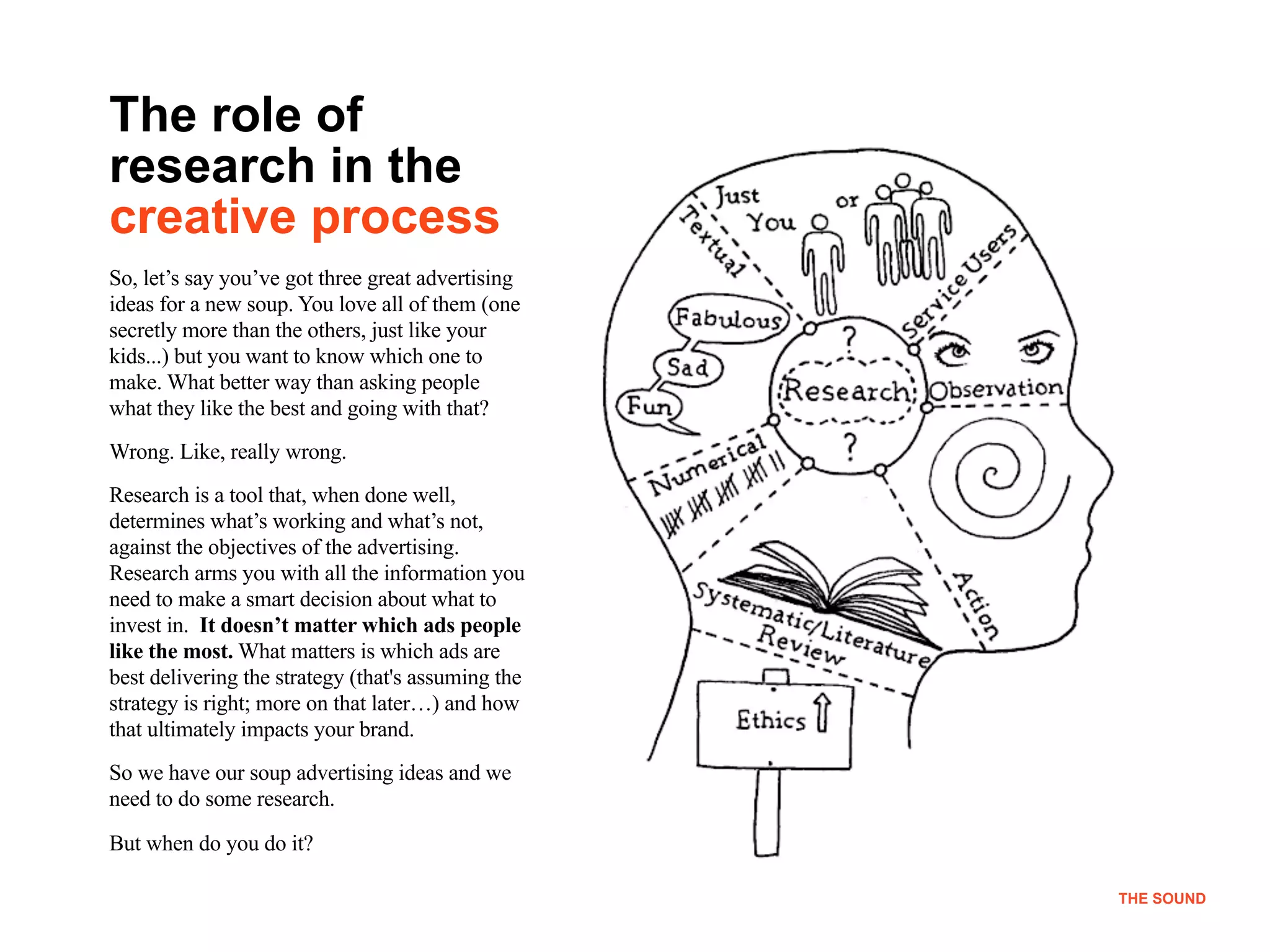 !4
THE SOUND
The role of
research in the
creative process
So, let’s say you’ve got three great advertising
ideas for a new soup. You love all of them (one
secretly more than the others, just like your
kids...) but you want to know which one to
make. What better way than asking people
what they like the best and going with that?
Wrong. Like, really wrong.
Research is a tool that, when done well,
determines what’s working and what’s not,
against the objectives of the advertising.
Research arms you with all the information you
need to make a smart decision about what to
invest in. It doesn’t matter which ads people
like the most. What matters is which ads are
best delivering the strategy (that's assuming the
strategy is right; more on that later…) and how
that ultimately impacts your brand.
So we have our soup advertising ideas and we
need to do some research.
But when do you do it?
THE SOUND
 