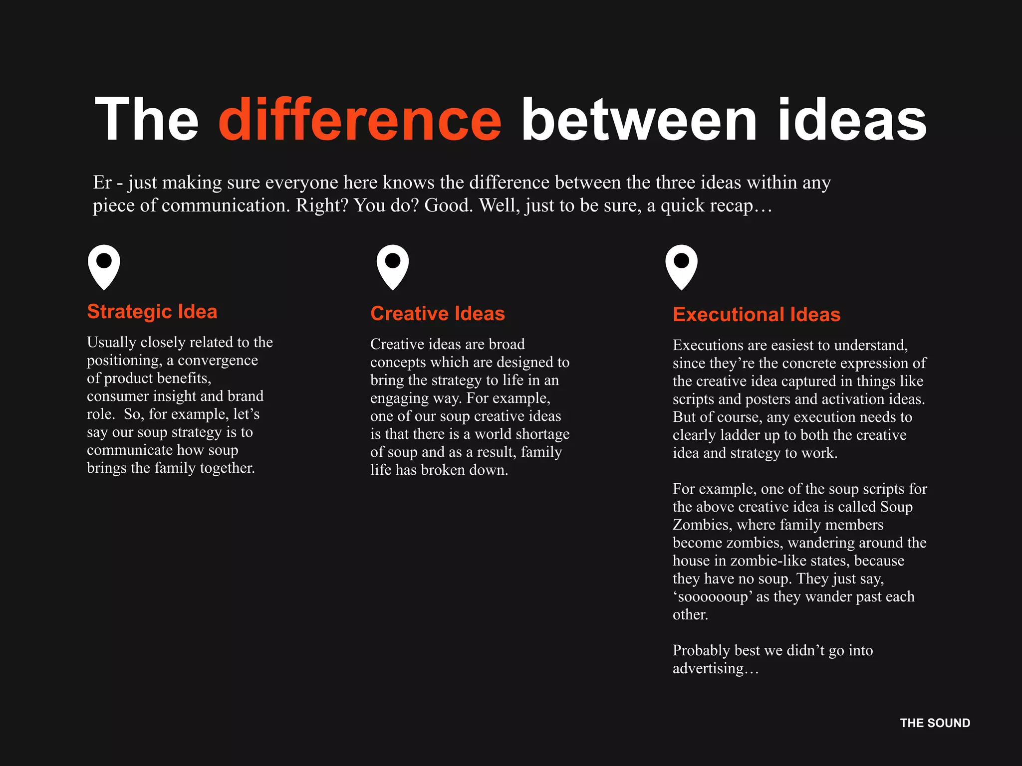 THE SOUND
The difference between ideas
Er - just making sure everyone here knows the difference between the three ideas within any
piece of communication. Right? You do? Good. Well, just to be sure, a quick recap…
Strategic Idea
Usually closely related to the
positioning, a convergence
of product benefits,
consumer insight and brand
role. So, for example, let’s
say our soup strategy is to
communicate how soup
brings the family together.
Creative Ideas
Creative ideas are broad
concepts which are designed to
bring the strategy to life in an
engaging way. For example,
one of our soup creative ideas
is that there is a world shortage
of soup and as a result, family
life has broken down.
Executional Ideas
Executions are easiest to understand,
since they’re the concrete expression of
the creative idea captured in things like
scripts and posters and activation ideas.
But of course, any execution needs to
clearly ladder up to both the creative
idea and strategy to work.
For example, one of the soup scripts for
the above creative idea is called Soup
Zombies, where family members
become zombies, wandering around the
house in zombie-like states, because
they have no soup. They just say,
‘sooooooup’ as they wander past each
other.
Probably best we didn’t go into
advertising…
 