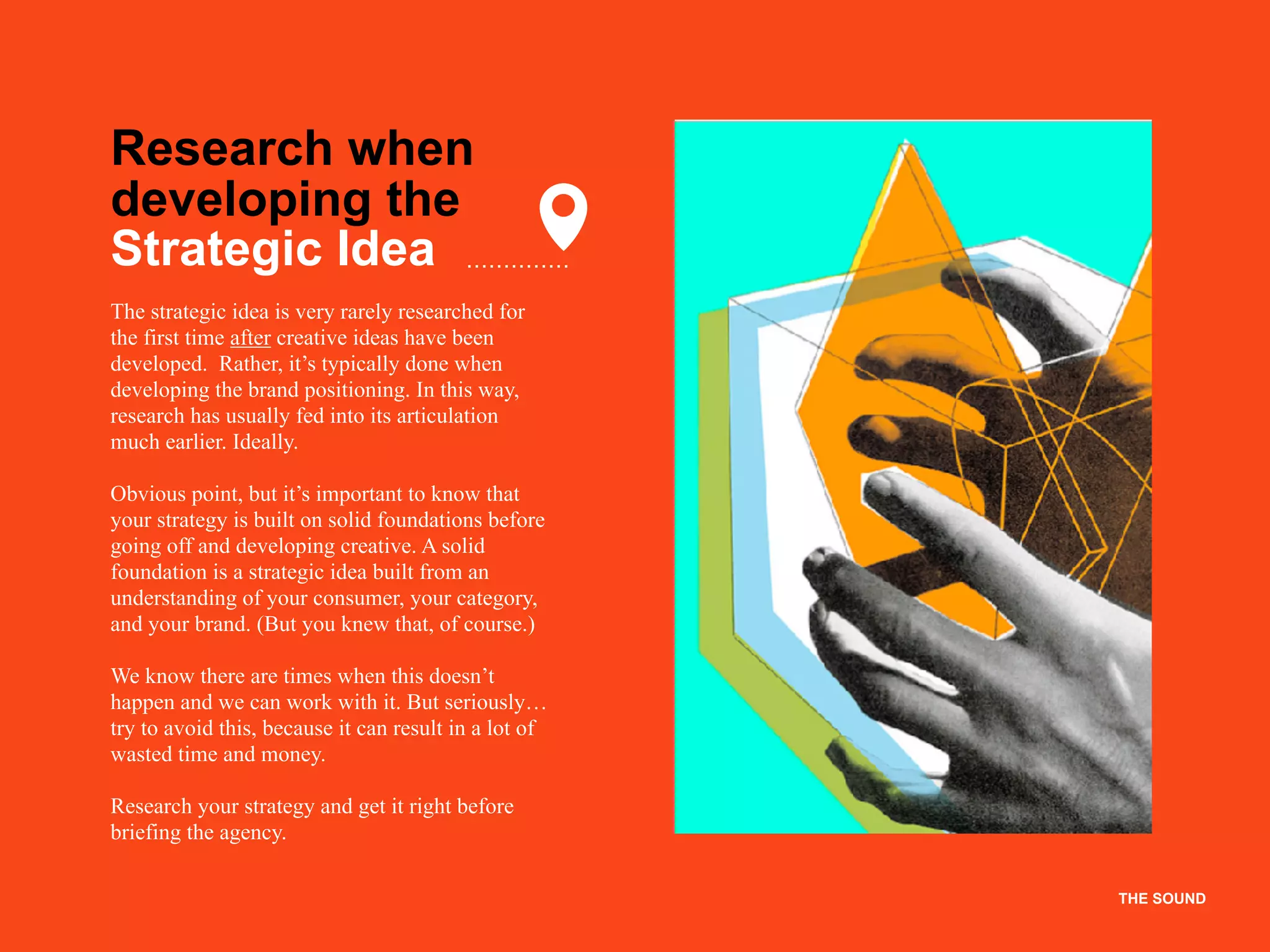 THE SOUNDTHE SOUND
Research when
developing the
Strategic Idea
The strategic idea is very rarely researched for
the first time after creative ideas have been
developed. Rather, it’s typically done when
developing the brand positioning. In this way,
research has usually fed into its articulation
much earlier. Ideally.
Obvious point, but it’s important to know that
your strategy is built on solid foundations before
going off and developing creative. A solid
foundation is a strategic idea built from an
understanding of your consumer, your category,
and your brand. (But you knew that, of course.)
We know there are times when this doesn’t
happen and we can work with it. But seriously…
try to avoid this, because it can result in a lot of
wasted time and money.
Research your strategy and get it right before
briefing the agency.
 