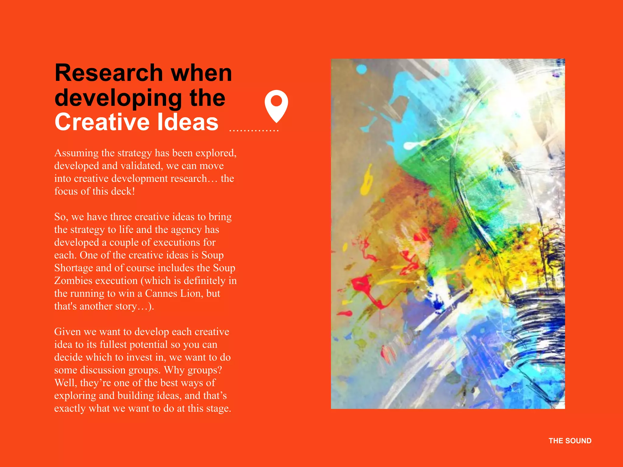 THE SOUND
Research when
developing the
Creative Ideas
Assuming the strategy has been explored,
developed and validated, we can move
into creative development research… the
focus of this deck!
So, we have three creative ideas to bring
the strategy to life and the agency has
developed a couple of executions for
each. One of the creative ideas is Soup
Shortage and of course includes the Soup
Zombies execution (which is definitely in
the running to win a Cannes Lion, but
that's another story…).
Given we want to develop each creative
idea to its fullest potential so you can
decide which to invest in, we want to do
some discussion groups. Why groups?
Well, they’re one of the best ways of
exploring and building ideas, and that’s
exactly what we want to do at this stage.
THE SOUND
 