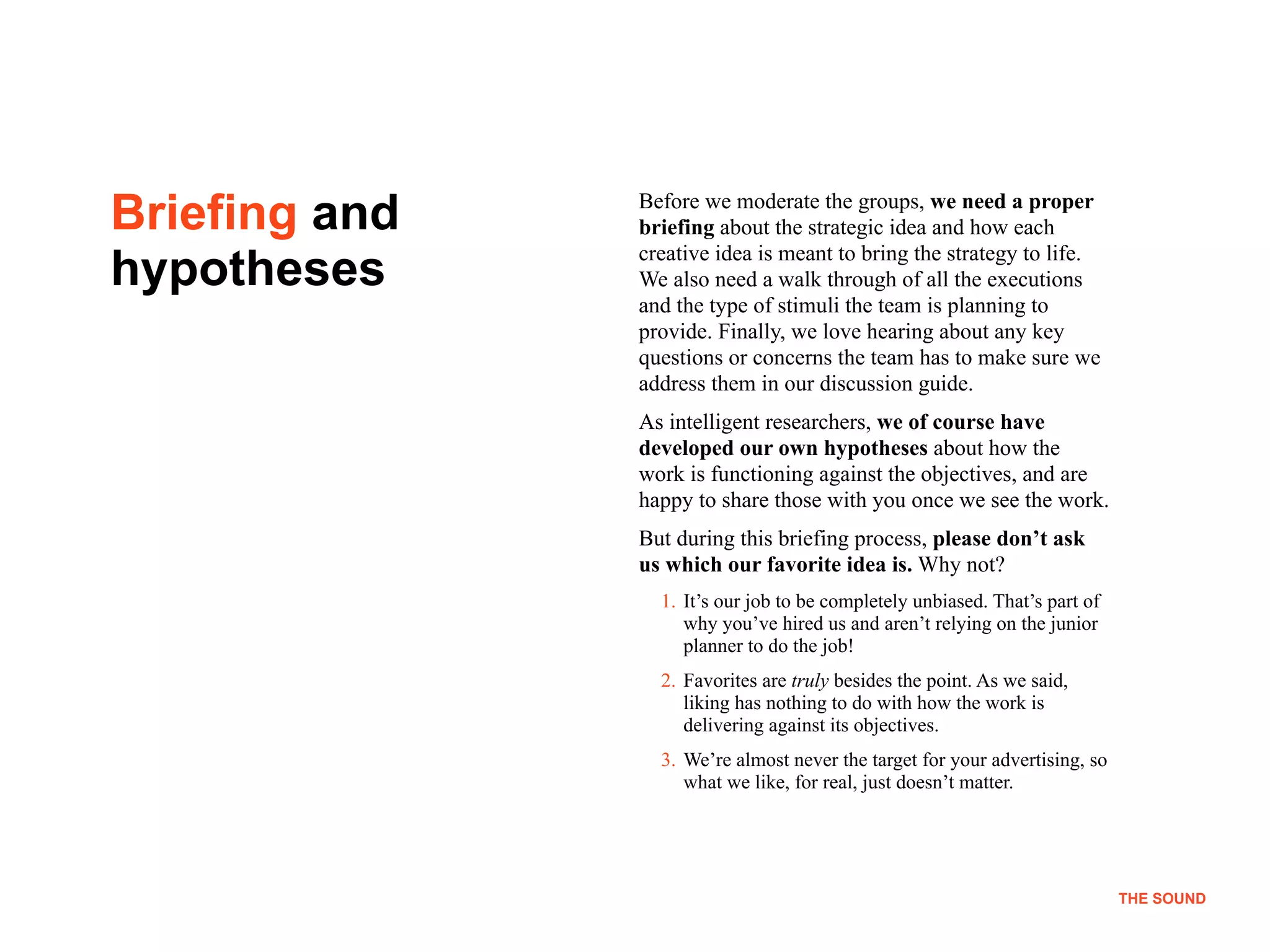 !9
THE SOUND
Before we moderate the groups, we need a proper
briefing about the strategic idea and how each
creative idea is meant to bring the strategy to life.
We also need a walk through of all the executions
and the type of stimuli the team is planning to
provide. Finally, we love hearing about any key
questions or concerns the team has to make sure we
address them in our discussion guide.
As intelligent researchers, we of course have
developed our own hypotheses about how the
work is functioning against the objectives, and are
happy to share those with you once we see the work.
But during this briefing process, please don’t ask
us which our favorite idea is. Why not?
1. It’s our job to be completely unbiased. That’s part of
why you’ve hired us and aren’t relying on the junior
planner to do the job!
2. Favorites are truly besides the point. As we said,
liking has nothing to do with how the work is
delivering against its objectives.
3. We’re almost never the target for your advertising, so
what we like, for real, just doesn’t matter.
Briefing and
hypotheses
THE SOUND
 
