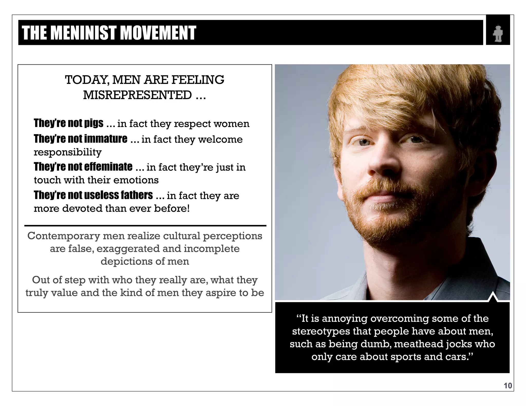 Text
10
CONTEMPORARY MEN REALIZE CULTURAL
PERCEPTIONS ARE FALSE, EXAGGERATED
AND INCOMPLETE DEPICTIONS OF MEN
OUT OF STEP WITH WHO THEY REALLY ARE,
WHAT THEY TRULY VALUE AND THE KIND OF
MEN THEY ASPIRE TO BE
“It is annoying overcoming some of the
stereotypes that people have about men,
such as being dumb, meathead jocks
who only care about sports and cars.”
THE MENINIST MOVEMENT
TODAY, MEN ARE FEELING
MISREPRESENTED ...
THEY’RE NOT PIGS..in fact they respect
women
THEY’RE NOT IMMATURE..in fact they
welcome responsibility
THEY’RE NOT EFFEMINATE..in fact they’re
just in touch with their emotions
THEY’RE NOT USELESS FATHERS..in fact they
are more devoted than ever before!
 