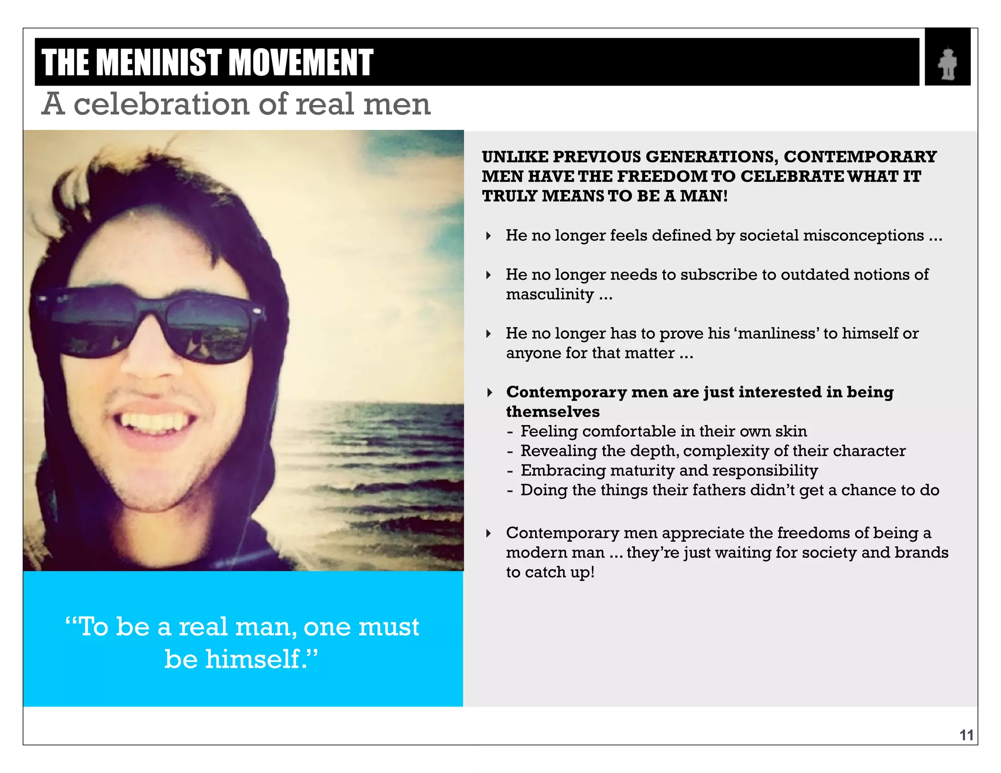 Text
67% of guys agree that
real men cry
UNLIKE PREVIOUS GENERATIONS,
CONTEMPORARY MEN HAVE THE
FREEDOM TO CELEBRATE WHAT IT
TRULY MEANS TO BE A MAN
‣ He no longer feels defined by societal
misconceptions..
‣ He no longer needs to subscribe to outdated
notions of masculinity..
‣ He no longer has to prove his ‘manliness’ to himself
or anyone for that matter..
‣ Contemporary men are just interested in being
themselves
- Feeling comfortable in their own skin
- Revealing the depth, complexity of their
character
- Embracing maturity and responsibility
- Doing the things their fathers didnt get a
chance to do
‣ Contemporary men appreciate the freedoms of
being a modern man..they’re just waiting for
society and brands to catch up!
“To be a real man, one must
be himself”
THE MENINIST MOVEMENT - EMOTIONAL AND STRONG
11
 
