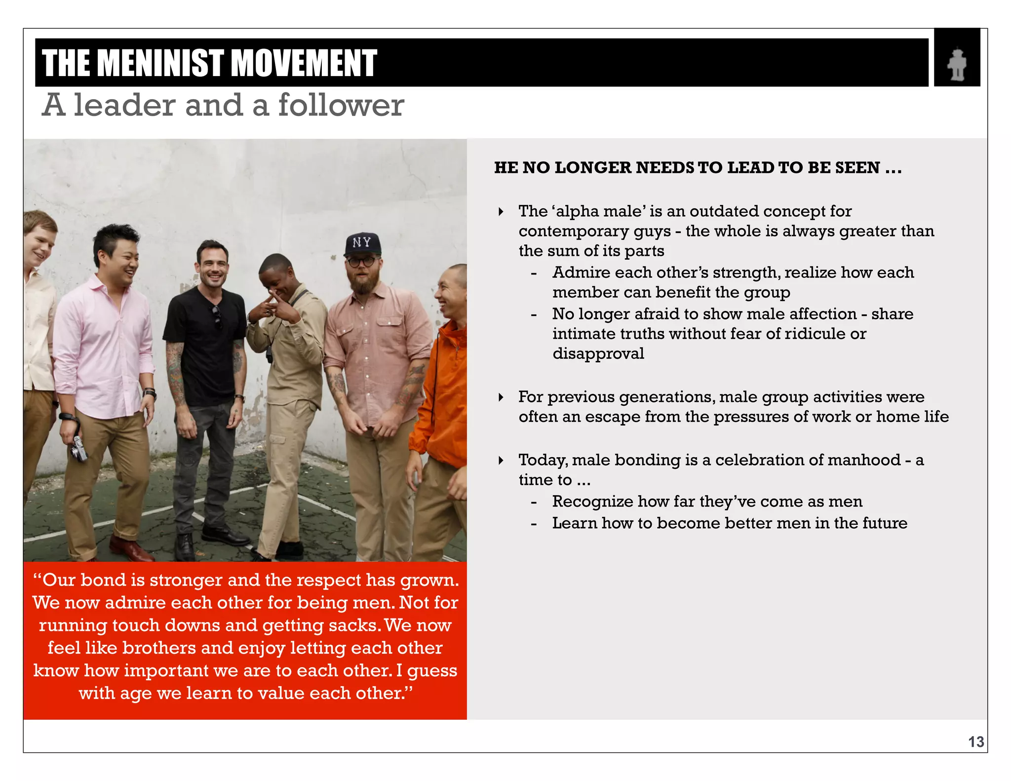 Text
“Our bond is stronger and the respect has grown.
We now admire each other for being men. Not
for running touch downs and getting sacks. We
now feel like brothers and enjoy letting each
other know how important we are to each other. I
guess with age we learn to value each other.”
HE NO LONGER NEEDS TO LEAD TO
BE SEEN ...
‣ The ‘alpha male’ is an outdated concept for
contemporary guys - the whole is always greater
than the sum of its parts
- Admire each other’s strength, realize how
each member can benefit the group
- No longer afraid to show male affection -
share intimate truths without fear of ridicule
or disapproval
‣ For previous generations, male group activities
were often an escape from the pressures of work
or home life
‣ Today, male bonding is a celebration of
manhood - a time to ...
- Recognize how far they’ve come as men
- Learn how to become better men in the
future
13
THE MENINIST MOVEMENT - A LEADER AND A FOLLOWER
 