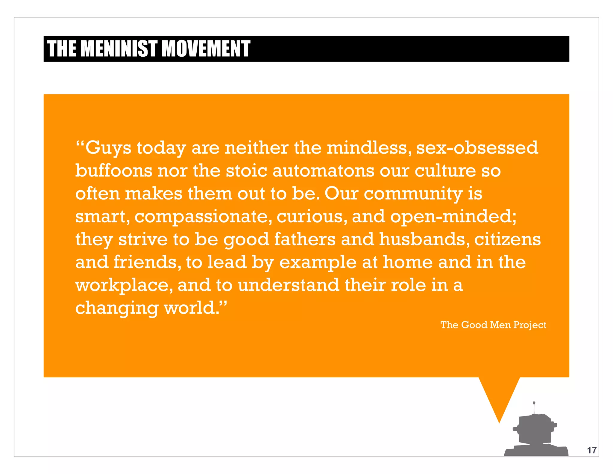 17
“Guys today are neither the mindless, sex-
obsessed buffoons nor the stoic automatons our
culture so often makes them out to be. Our
community is smart, compassionate, curious, and
open-minded; they strive to be good fathers and
husbands, citizens and friends, to lead by
example at home and in the workplace, and to
understand their role in a changing world.”
The Good Men Project
THE MENINIST MOVEMENT
 
