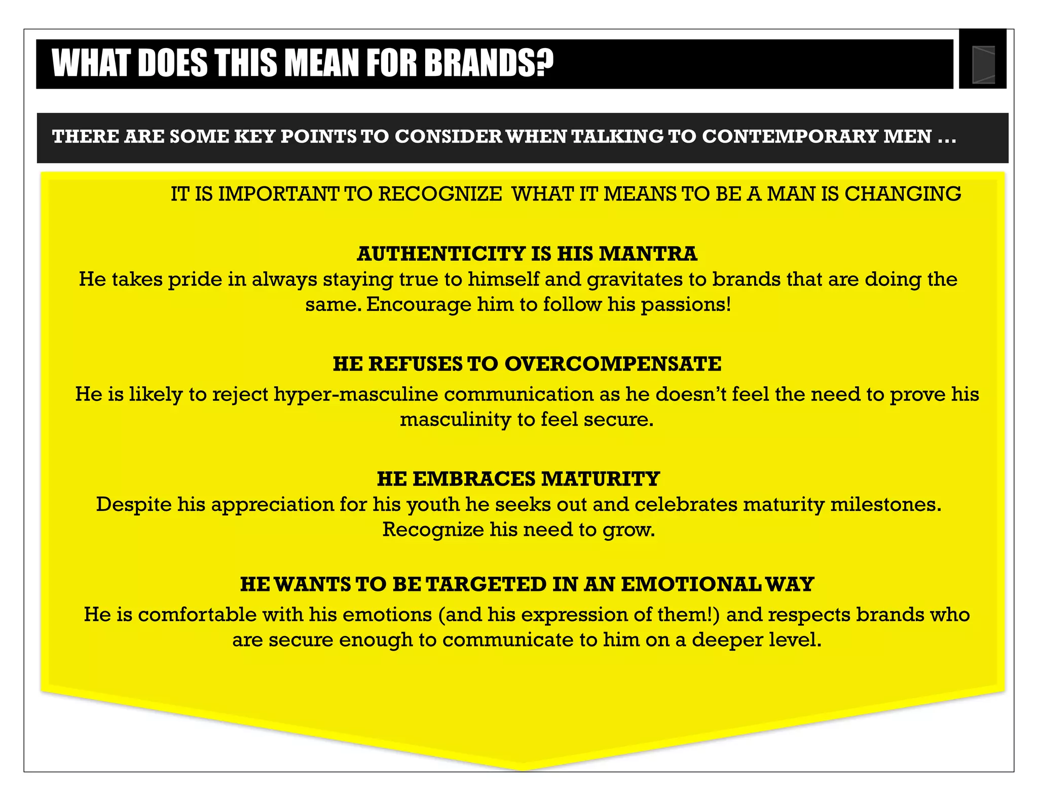 Text
THERE ARE SOME KEY POINTS TO CONSIDER WHEN TALKING TO CONTEMPORARY MEN..
IT IS IMPORTANT TO RECOGNIZE WHAT IT MEANS TO BE A MAN IS CHANGING
AUTHENTICITY IS HIS MANTRA
He takes pride in always staying true to himself and gravitates to brands that are doing
the same. Encourage him to follow his passions!
HE REFUSES TO OVERCOMPENSATE
He is likely to reject hyper-masculine communication as he doesn’t feel the need to
prove his masculinity to feel secure.
HE EMBRACES MATURITY
Despite his appreciation for his youth he seeks out and celebrates maturity milestones.
Recognize his need to grow.
HE WANTS TO BE TARGETED IN AN EMOTIONAL WAY
He is comfortable with his emotions (and his expression of them!) and respects brands
who are secure enough to communicate to him on a deeper level.
WHAT DOES THIS MEAN FOR BRANDS?
28
 