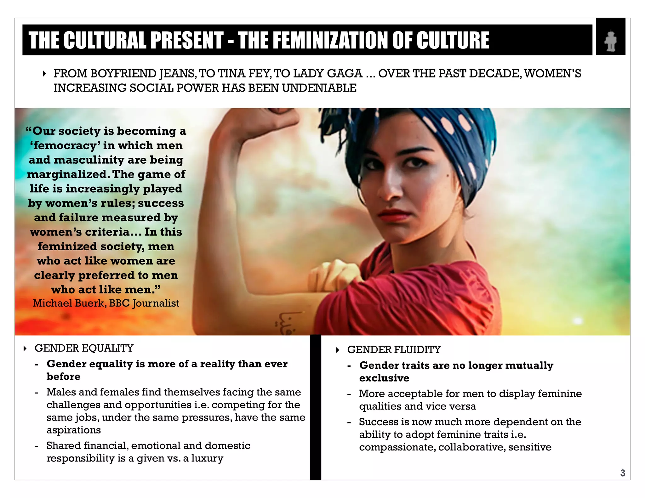 Text
3
“Our society is becoming a
‘femocracy’ in which men
and masculinity are being
marginalized. The game of
life is increasingly played
by women’s rules; success
and failure measured by
women’s criteria... In this
feminized society, men who
act like women are clearly
preferred to men who act
like men.”
Michael Buerk, BBC Journalist
‣ GENDER EQUALITY
- Gender equality is more of a reality than ever
before
- Males and females find themselves facing the
same challenges and opportunities i.e.
competing for the same jobs, under the same
pressures, have the same aspirations
- Shared financial, emotional and domestic
responsibility is a given vs. a luxury
‣ GENDER FLUIDITY
- Gender traits are no longer mutually
exclusive
- More acceptable for men to display
feminine qualities and vice versa
- Success is now much more dependent on
the ability to adopt feminine traits i.e.
compassionate, collaborative, sensitive
FROM BOYFRIEND JEANS, TO TINA FEY, TO LADY GAGA ... OVER THE PAST DECADE,
WOMEN’S INCREASING SOCIAL POWER HAS BEEN UNDENIABLE
THE CULTURAL PRESENT - THE FEMINIZATION OF CULTURE
 