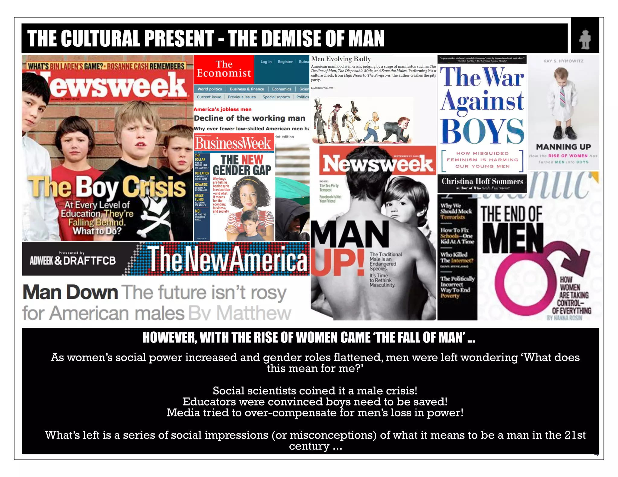 Text
4
HOWEVER, WITH THE RISE OF WOMEN CAME ‘THE FALL OF MAN’ ...
As women’s social power increased and gender roles flattened, men were left wondering ‘What
does this mean for me?’
Social scientists coined it a male crisis!
Educators were convinced boys need to be saved!
Media tried to over-compensate for men’s loss in power!
What’s left is a series of social impressions (or misconceptions) of what it means to be a man in
the 21st century ...
THE CULTURAL PRESENT - THE DEMISE OF MAN
 