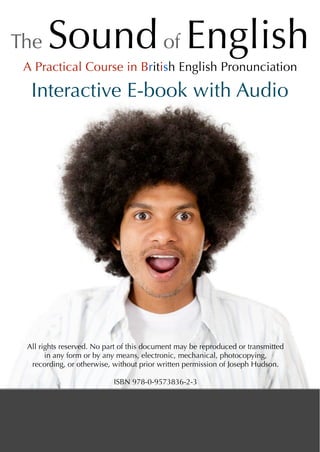 The Soundof English
Interactive E-book with Audio
All rights reserved. No part of this document may be reproduced or transmitted
in any form or by any means, electronic, mechanical, photocopying,
recording, or otherwise, without prior written permission of Joseph Hudson.
ISBN 978-0-9573836-2-3
A Practical Course in British English Pronunciation
 