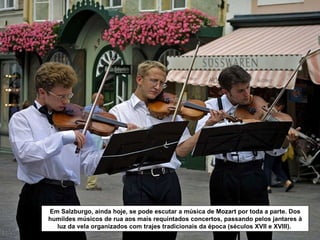 Em Salzburgo, ainda hoje, se pode escutar a música de Mozart por toda a parte. Dos humildes músicos de rua aos mais requintados concertos, passando pelos jantares à luz da vela organizados com trajes tradicionais da época (séculos XVII e XVIII).  