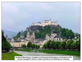 No alto do Mönchsberg, a fortaleza ou Festung de Hohensalzburg, construída em 1077, domina a paisagem e oferece a melhor panorâmica da cidade para os visitantes.  
