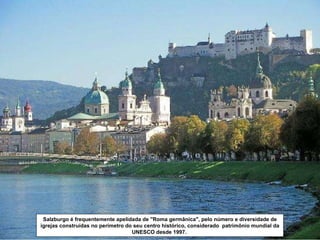 Salzburgo é frequentemente apelidada de "Roma germânica", pelo número e diversidade de igrejas construídas no perímetro do seu centro histórico, considerado  patrimônio mundial da UNESCO desde 1997.  