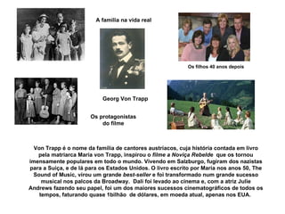 Von Trapp é o nome da família de cantores austríacos, cuja história contada em livro pela matriarca Maria von Trapp, inspirou o  filme a Noviça Rebelde  que os tornou imensamente populares em todo o mundo. Vivendo em Salzburgo, fugiram dos nazistas para a Suiça, e de lá para os Estados Unidos. O livro escrito por Maria nos anos 50, The Sound of Music, virou um grande  best-seller  e foi transformado num grande sucesso musical nos palcos da Broadway.  Dali foi levado ao cinema e, com a atriz Julie Andrews fazendo seu papel, foi um dos maiores sucessos cinematográficos de todos os tempos, faturando quase 1bilhão  de dólares, em moeda atual, apenas nos EUA.  Os protagonistas do filme A família na vida real Os filhos 40 anos depois Georg Von Trapp 