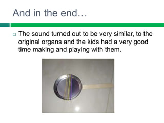 And in the end…
 The sound turned out to be very similar, to the
original organs and the kids had a very good
time making...