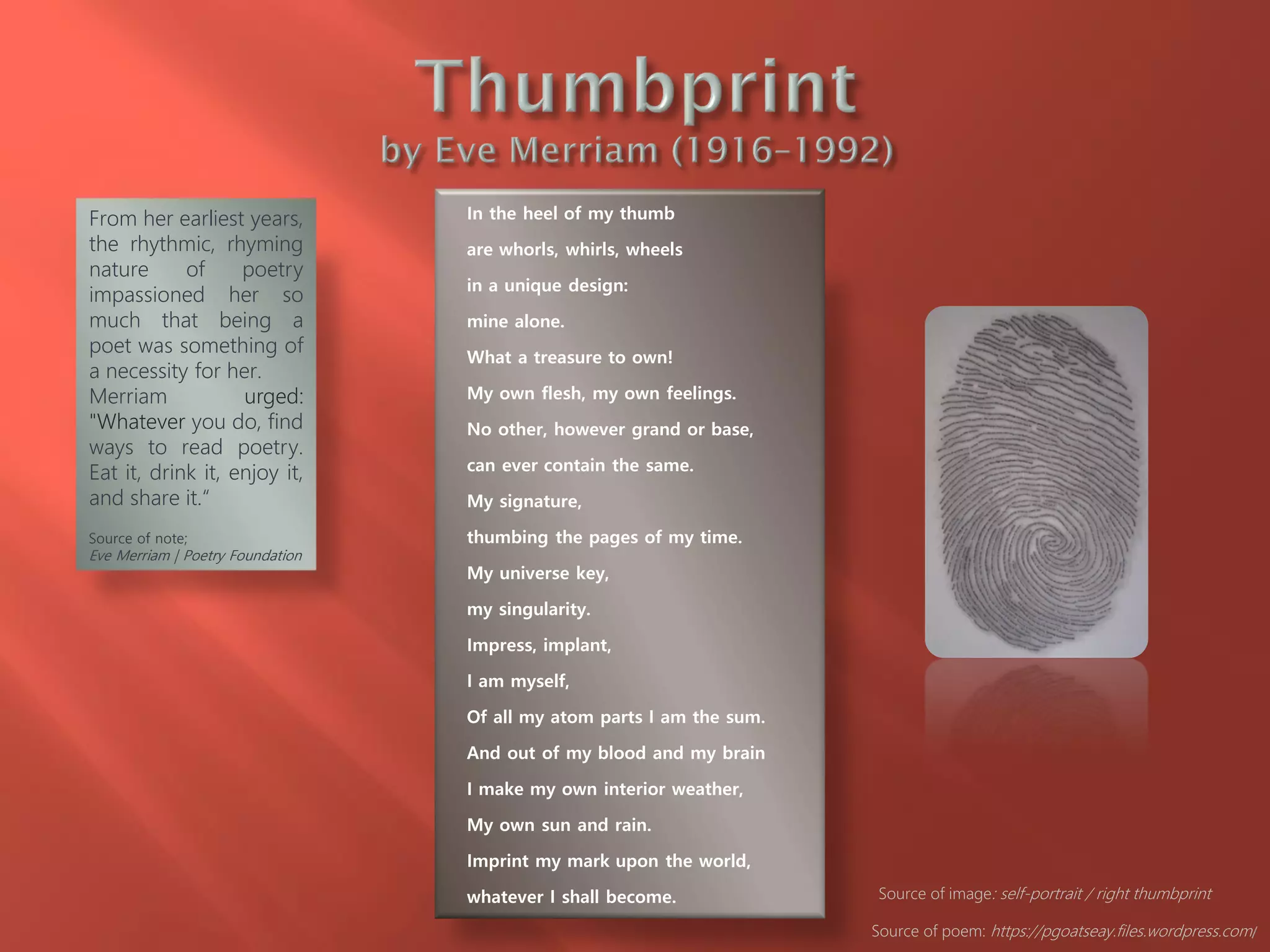 In the heel of my thumb
are whorls, whirls, wheels
in a unique design:
mine alone.
What a treasure to own!
My own flesh, my own feelings.
No other, however grand or base,
can ever contain the same.
My signature,
thumbing the pages of my time.
My universe key,
my singularity.
Impress, implant,
I am myself,
Of all my atom parts I am the sum.
And out of my blood and my brain
I make my own interior weather,
My own sun and rain.
Imprint my mark upon the world,
whatever I shall become.
Source of poem: https://pgoatseay.files.wordpress.com/
From her earliest years,
the rhythmic, rhyming
nature of poetry
impassioned her so
much that being a
poet was something of
a necessity for her.
Merriam urged:
"Whatever you do, find
ways to read poetry.
Eat it, drink it, enjoy it,
and share it.“
Source of note;
Eve Merriam | Poetry Foundation
Source of image: self-portrait / right thumbprint
 