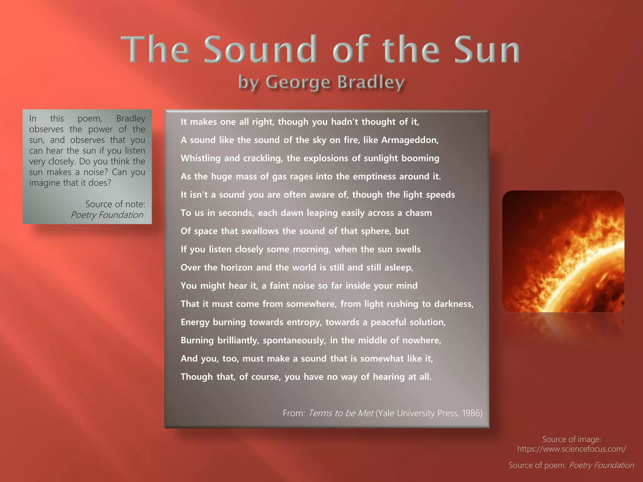 It makes one all right, though you hadn’t thought of it,
A sound like the sound of the sky on fire, like Armageddon,
Whistling and crackling, the explosions of sunlight booming
As the huge mass of gas rages into the emptiness around it.
It isn’t a sound you are often aware of, though the light speeds
To us in seconds, each dawn leaping easily across a chasm
Of space that swallows the sound of that sphere, but
If you listen closely some morning, when the sun swells
Over the horizon and the world is still and still asleep,
You might hear it, a faint noise so far inside your mind
That it must come from somewhere, from light rushing to darkness,
Energy burning towards entropy, towards a peaceful solution,
Burning brilliantly, spontaneously, in the middle of nowhere,
And you, too, must make a sound that is somewhat like it,
Though that, of course, you have no way of hearing at all.
From: Terms to be Met (Yale University Press, 1986)
In this poem, Bradley
observes the power of the
sun, and observes that you
can hear the sun if you listen
very closely. Do you think the
sun makes a noise? Can you
imagine that it does?
Source of note:
Poetry Foundation
Source of poem: Poetry Foundation
Source of image:
https://www.sciencefocus.com/
 