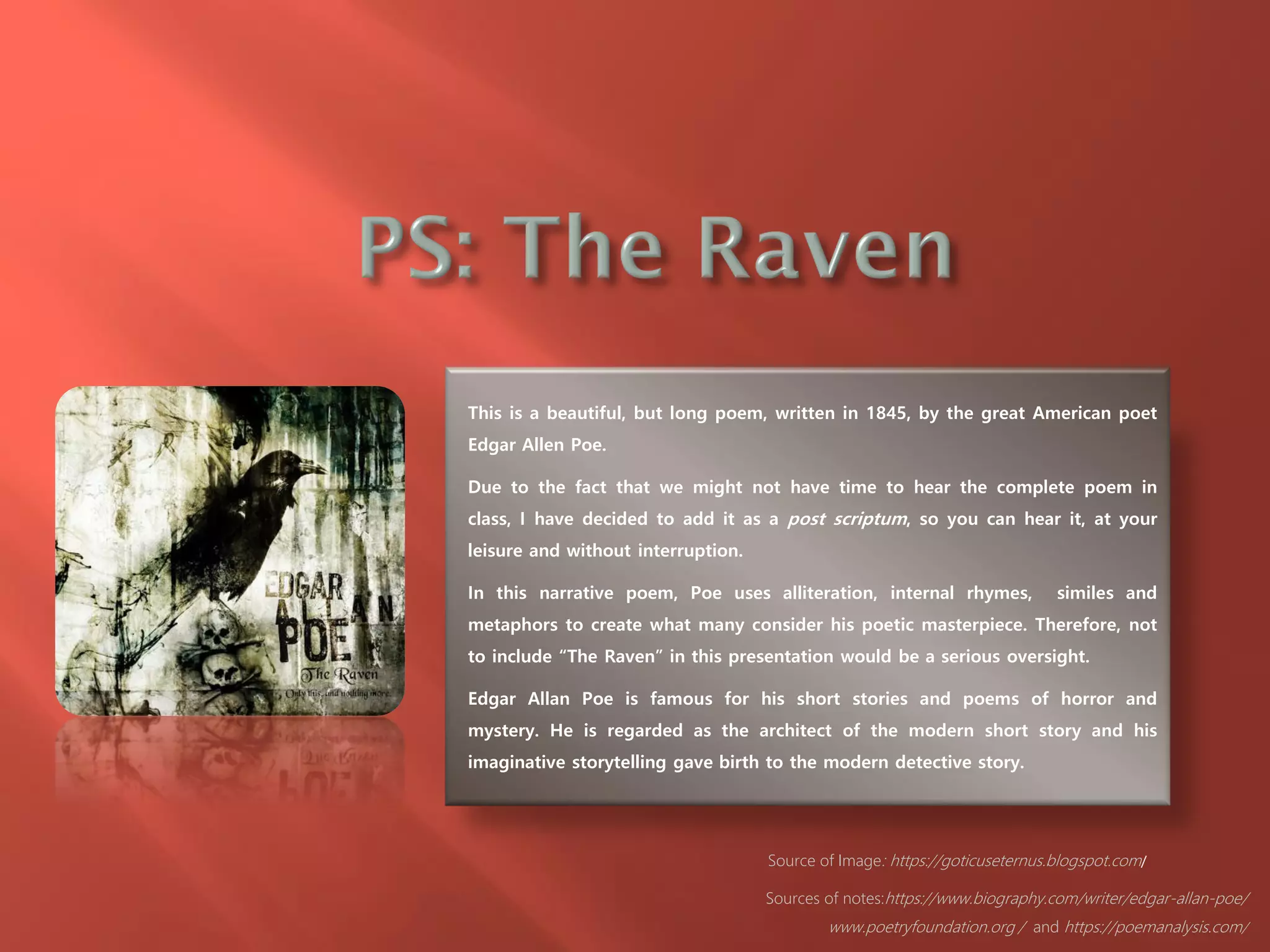 This is a beautiful, but long poem, written in 1845, by the great American poet
Edgar Allen Poe.
Due to the fact that we might not have time to hear the complete poem in
class, I have decided to add it as a post scriptum, so you can hear it, at your
leisure and without interruption.
In this narrative poem, Poe uses alliteration, internal rhymes, similes and
metaphors to create what many consider his poetic masterpiece. Therefore, not
to include “The Raven” in this presentation would be a serious oversight.
Edgar Allan Poe is famous for his short stories and poems of horror and
mystery. He is regarded as the architect of the modern short story and his
imaginative storytelling gave birth to the modern detective story.
Source of Image: https://goticuseternus.blogspot.com/
Sources of notes:https://www.biography.com/writer/edgar-allan-poe/
www.poetryfoundation.org / and https://poemanalysis.com/
 